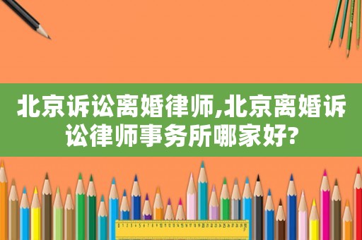 北京訴訟離婚律師,北京離婚訴訟律師事務所哪家好?