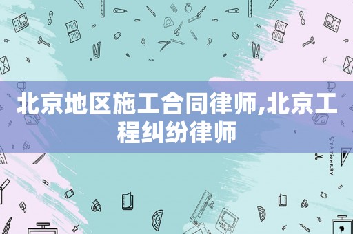 北京地區施工合同律師,北京工程糾紛律師