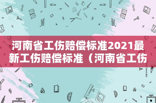河南省工傷賠償標準2021最新工傷賠償標準（河南省工傷保險待遇賠付標準）