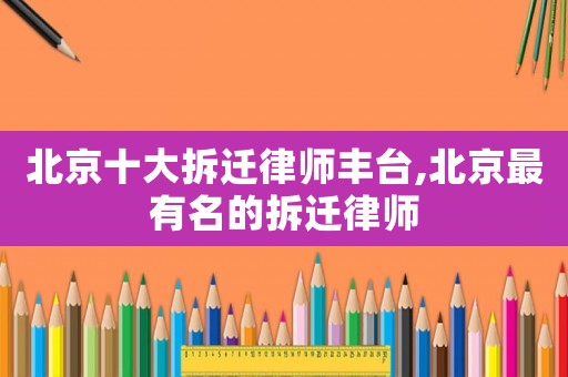 北京十大拆遷律師豐臺,北京最有名的拆遷律師