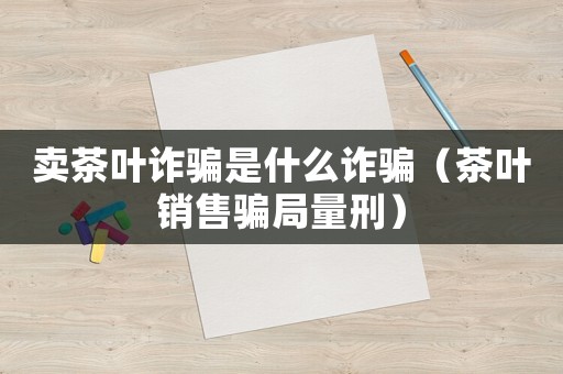 賣茶葉詐騙是什么詐騙（茶葉銷售騙局量刑）
