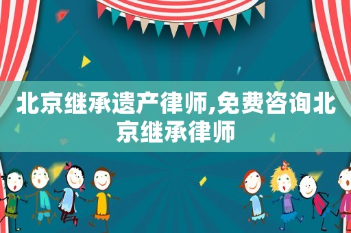 北京繼承遺產律師,免費咨詢北京繼承律師