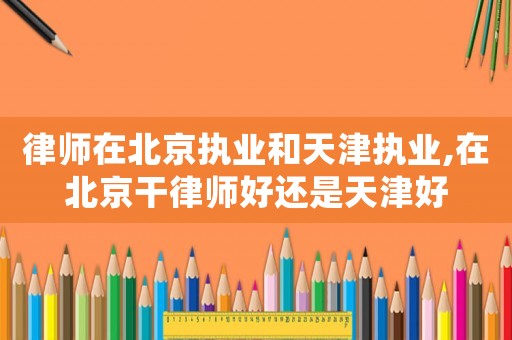 律師在北京執(zhí)業(yè)和天津執(zhí)業(yè),在北京干律師好還是天津好