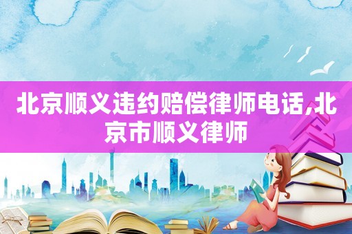 北京順義違約賠償律師電話,北京市順義律師