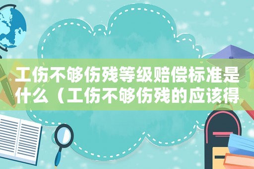 工傷不夠傷殘等級賠償標準是什么（工傷不夠傷殘的應該得到哪些賠償）