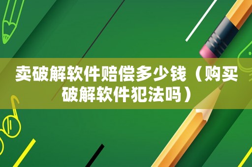 賣破解軟件賠償多少錢（購買破解軟件犯法嗎）