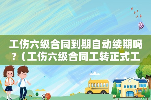 工傷六級合同到期自動續期嗎?（工傷六級合同工轉正式工）