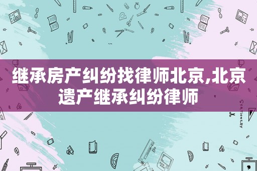 繼承房產糾紛找律師北京,北京遺產繼承糾紛律師