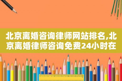北京離婚咨詢律師網站排名,北京離婚律師咨詢免費24小時在線附近