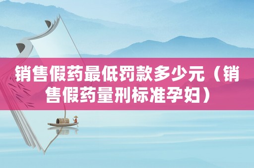 銷售假藥最低罰款多少元（銷售假藥量刑標準孕婦）