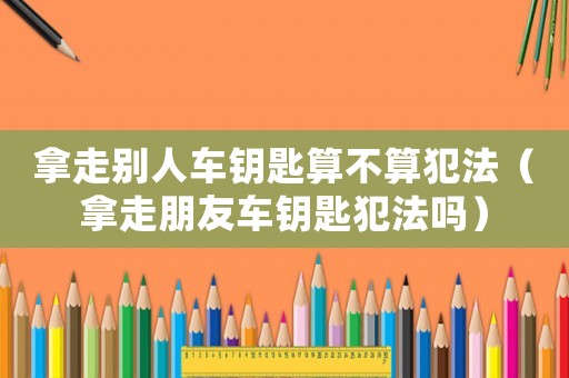 拿走別人車鑰匙算不算犯法（拿走朋友車鑰匙犯法嗎）