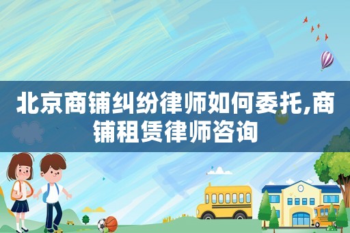 北京商鋪糾紛律師如何委托,商鋪租賃律師咨詢