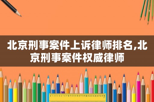 北京刑事案件上訴律師排名,北京刑事案件權威律師