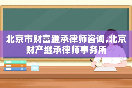 北京市財富繼承律師咨詢,北京財產繼承律師事務所