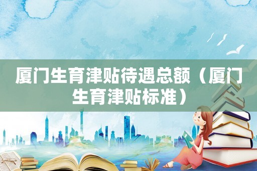 廈門生育津貼待遇總額（廈門生育津貼標準）