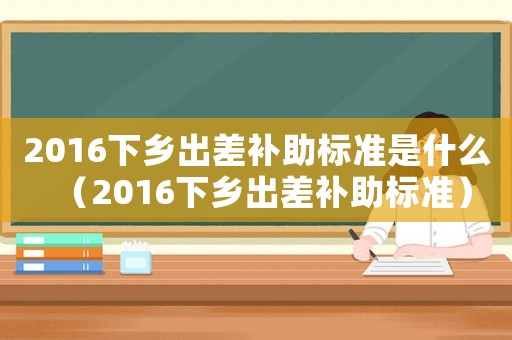 2016下鄉(xiāng)出差補(bǔ)助標(biāo)準(zhǔn)是什么（2016下鄉(xiāng)出差補(bǔ)助標(biāo)準(zhǔn)）