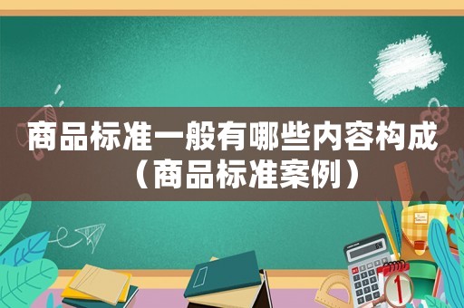 商品標(biāo)準(zhǔn)一般有哪些內(nèi)容構(gòu)成（商品標(biāo)準(zhǔn)案例）