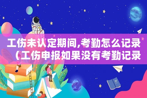 工傷未認定期間,考勤怎么記錄（工傷申報如果沒有考勤記錄）