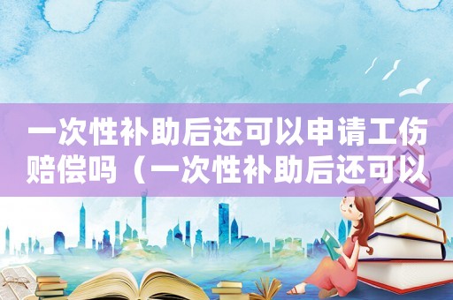 一次性補助后還可以申請工傷賠償嗎（一次性補助后還可以申請工傷賠償嗎）