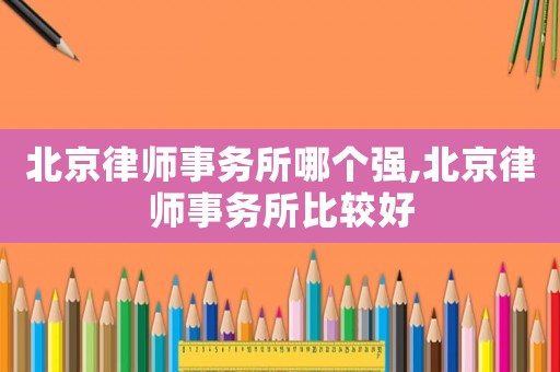 北京律師事務所哪個強,北京律師事務所比較好