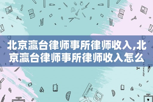 北京瀛臺律師事所律師收入,北京瀛臺律師事所律師收入怎么樣
