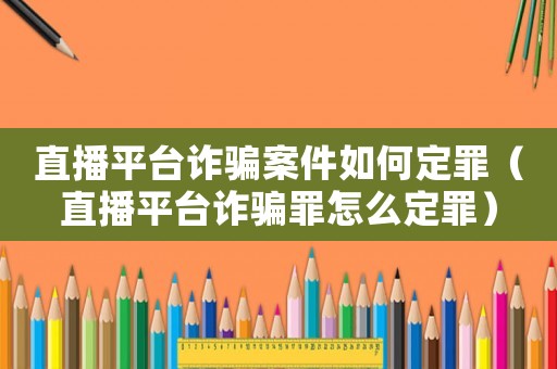 直播平臺詐騙案件如何定罪（直播平臺詐騙罪怎么定罪）