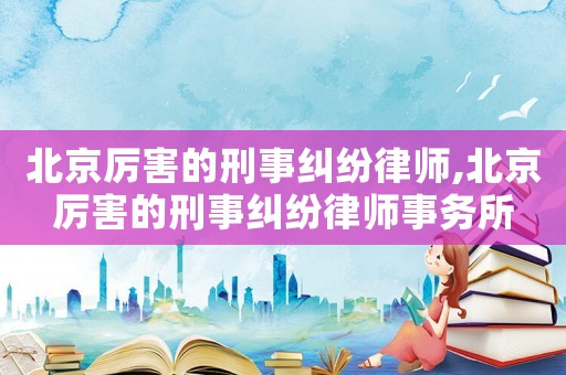 北京厲害的刑事糾紛律師,北京厲害的刑事糾紛律師事務所
