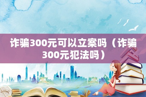 詐騙300元可以立案嗎（詐騙300元犯法嗎）