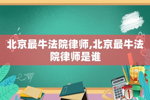 北京最牛法院律師,北京最牛法院律師是誰