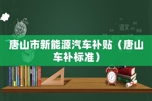 唐山市新能源汽車補(bǔ)貼（唐山車補(bǔ)標(biāo)準(zhǔn)）
