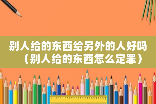別人給的東西給另外的人好嗎（別人給的東西怎么定罪）