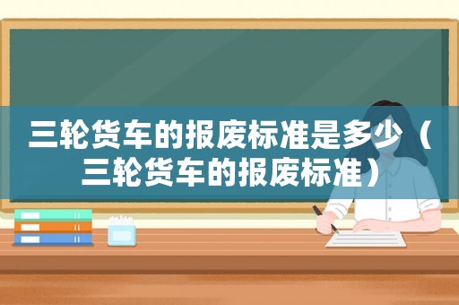 三輪貨車的報廢標準是多少（三輪貨車的報廢標準）