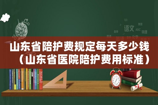 山東省陪護費規定每天多少錢（山東省醫院陪護費用標準）