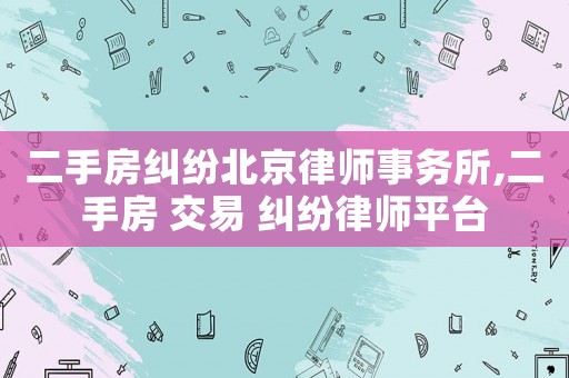 二手房糾紛北京律師事務所,二手房 交易 糾紛律師平臺