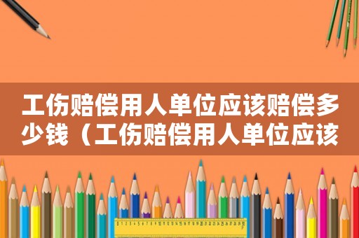 工傷賠償用人單位應該賠償多少錢（工傷賠償用人單位應該賠償多少）