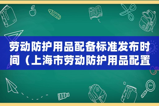 勞動防護用品配備標準發布時間（上海市勞動防護用品配置標準(試行)）