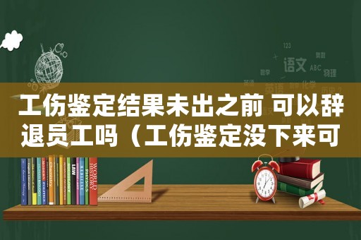 工傷鑒定結果未出之前 可以辭退員工嗎（工傷鑒定沒下來可以離職嗎）
