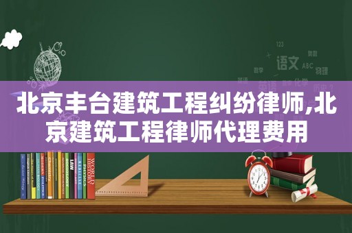 北京豐臺建筑工程糾紛律師,北京建筑工程律師代理費用