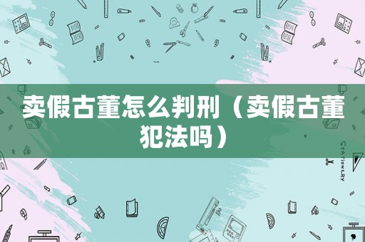 賣假古董怎么判刑（賣假古董犯法嗎）