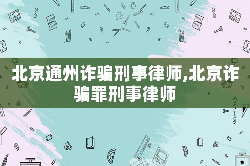 北京通州詐騙刑事律師,北京詐騙罪刑事律師