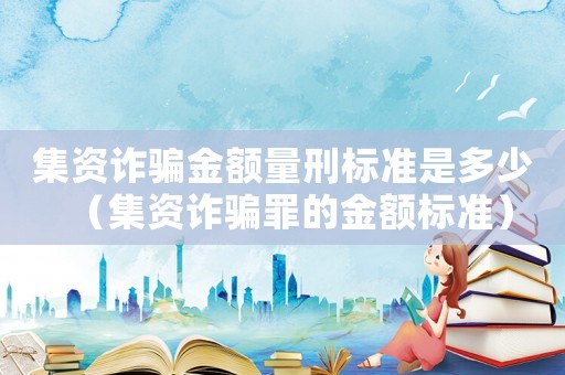 集資詐騙金額量刑標準是多少（集資詐騙罪的金額標準）