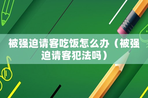 被強迫請客吃飯怎么辦（被強迫請客犯法嗎）