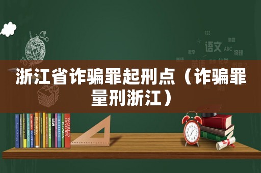 浙江省詐騙罪起刑點(diǎn)（詐騙罪量刑浙江）