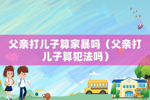 父親打兒子算家暴嗎（父親打兒子算犯法嗎）