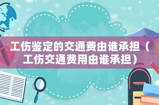 工傷鑒定的交通費由誰承擔（工傷交通費用由誰承擔）