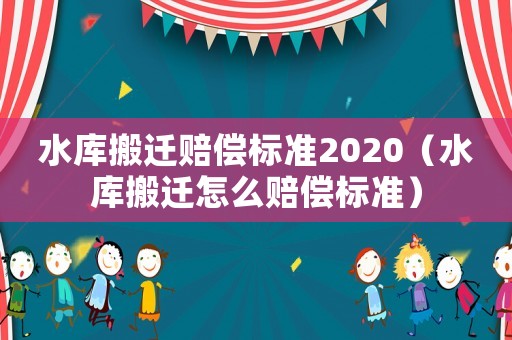 水庫搬遷賠償標準2020（水庫搬遷怎么賠償標準）