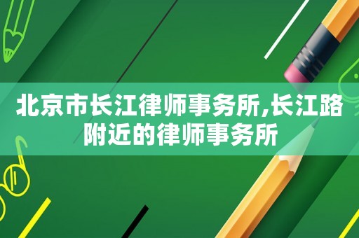 北京市長(zhǎng)江律師事務(wù)所,長(zhǎng)江路附近的律師事務(wù)所