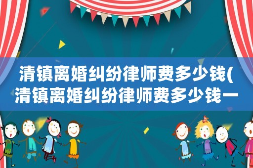 清鎮(zhèn)離婚糾紛律師費(fèi)多少錢(清鎮(zhèn)離婚糾紛律師費(fèi)多少錢一個(gè)月)