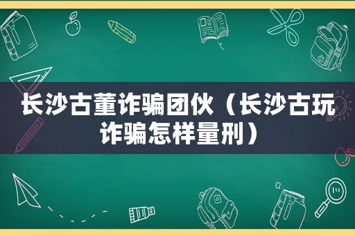 長沙古董詐騙團伙（長沙古玩詐騙怎樣量刑）