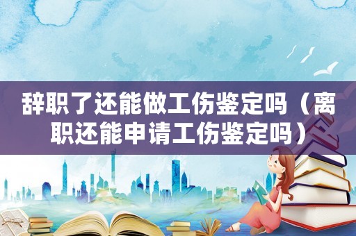 辭職了還能做工傷鑒定嗎（離職還能申請工傷鑒定嗎）